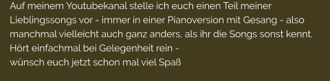 Auf meinem Youtubekanal stelle ich euch einen Teil meiner Lieblingssongs vor - immer in einer Pianoversion mit Gesang - also manchmal vielleicht auch ganz anders, als ihr die Songs sonst kennt. Hrt einfachmal bei Gelegenheit rein -  wnsch euch jetzt schon mal viel Spa