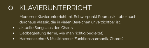 	KLAVIERUNTERRICHT Moderner Klavierunterricht mit Schwerpunkt Popmusik - aber auch durchaus Klassik, die in vielen Bereichen unverzichtbar ist. 	aktuelle Songs aus den Charts 	Liedbegleitung (lerne, wie man richtig begleitet) 	Harmonielehre & Musiktheorie (Funktionsharmonik, Chords)