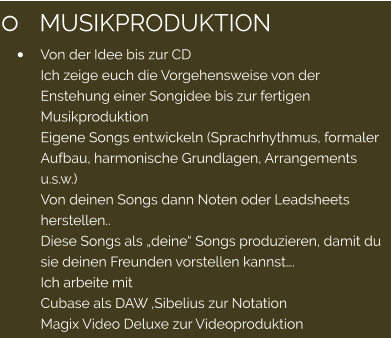 	MUSIKPRODUKTION 	Von der Idee bis zur CD Ich zeige euch die Vorgehensweise von der Enstehung einer Songidee bis zur fertigen Musikproduktion Eigene Songs entwickeln (Sprachrhythmus, formaler Aufbau, harmonische Grundlagen, Arrangements u.s.w.) Von deinen Songs dann Noten oder Leadsheets herstellen.. Diese Songs als deine Songs produzieren, damit du sie deinen Freunden vorstellen kannst. Ich arbeite mit  Cubase als DAW ,Sibelius zur Notation Magix Video Deluxe zur Videoproduktion