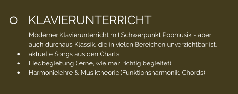 	KLAVIERUNTERRICHT Moderner Klavierunterricht mit Schwerpunkt Popmusik - aber auch durchaus Klassik, die in vielen Bereichen unverzichtbar ist. 	aktuelle Songs aus den Charts 	Liedbegleitung (lerne, wie man richtig begleitet) 	Harmonielehre & Musiktheorie (Funktionsharmonik, Chords)