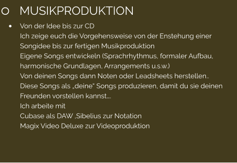 	MUSIKPRODUKTION 	Von der Idee bis zur CD Ich zeige euch die Vorgehensweise von der Enstehung einer Songidee bis zur fertigen Musikproduktion Eigene Songs entwickeln (Sprachrhythmus, formaler Aufbau, harmonische Grundlagen, Arrangements u.s.w.) Von deinen Songs dann Noten oder Leadsheets herstellen.. Diese Songs als deine Songs produzieren, damit du sie deinen Freunden vorstellen kannst. Ich arbeite mit  Cubase als DAW ,Sibelius zur Notation Magix Video Deluxe zur Videoproduktion